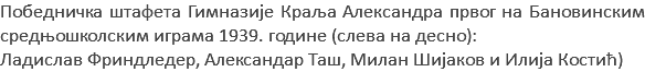 Победничка штафета Гимназије Краља Александра првог на Бановинским средњошколским играма 1939. године (слева на десно): Ладислав Фриндледер, Александар Таш, Милан Шијаков и Илија Костић)