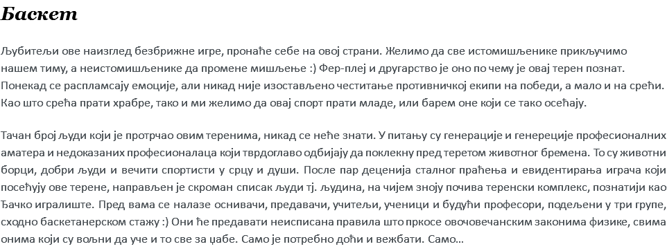 Баскет Љубитељи ове наизглед безбрижне игре, пронаће себе на овој страни. Желимо да све истомишљенике прикључимо нашем тиму, а неистомишљенике да промене мишљење :) Фер-плеј и другарство је оно по чему је овај терен познат. Понекад се распламсају емоције, али никад није изостављено честитање противничкој екипи на победи, а мало и на срећи. Као што срећа прати храбре, тако и ми желимо да овај спорт прати младе, или барем оне који се тако осећају. Тачан број људи који је протрчао овим теренима, никад се неће знати. У питању су генерације и генереције професионалних аматера и недоказаних професионалаца који тврдоглаво одбијају да поклекну пред теретом животног бремена. То су животни борци, добри људи и вечити спортисти у срцу и души. После пар деценија сталног праћења и евидентирања играча који посећују ове терене, направљен је скроман списак људи тј. људина, на чијем зноју почива теренски комплекс, познатији као Ђачко игралиште. Пред вама се налазе оснивачи, предавачи, учитељи, ученици и будући професори, подељени у три групе, сходно баскетанерском стажу :) Они ће предавати неисписана правила што пркосе овочовечанским законима физике, свима онима који су вољни да уче и то све за џабе. Само је потребно доћи и вежбати. Само…