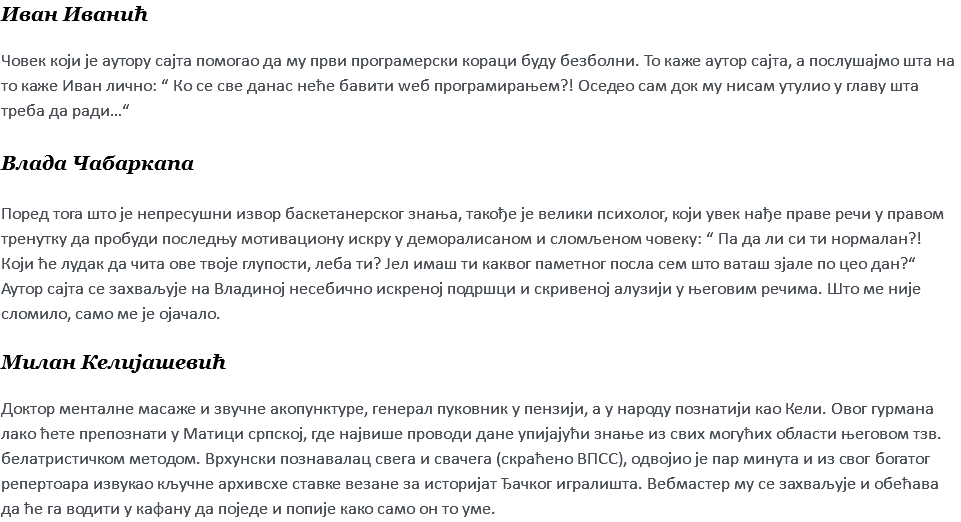 Иван Иванић Човек који је аутору сајта помогао да му први програмерски кораци буду безболни. То каже аутор сајта, а послушајмо шта на то каже Иван лично: “ Ко се све данас неће бавити wеб програмирањем?! Оседео сам док му нисам утулио у главу шта треба да ради…“ Влада Чабаркапа Поред тога што је непресушни извор баскетанерског знања, такође је велики психолог, који увек нађе праве речи у правом тренутку да пробуди последњу мотивациону искру у деморалисаном и сломљеном човеку: “ Па да ли си ти нормалан?! Који ће лудак да чита ове твоје глупости, леба ти? Јел имаш ти каквог паметног посла сем што ваташ зјале по цео дан?“ Аутор сајта се захваљује на Владиној несебично искреној подршци и скривеној алузији у његовим речима. Што ме није сломило, само ме је ојачало. Милан Келијашевић Доктор менталне масаже и звучне акопунктуре, генерал пуковник у пензији, а у народу познатији као Кели. Овог гурмана лако ћете препознати у Матици српској, где највише проводи дане упијајући знање из свих могућих области његовом тзв. белатристичком методом. Врхунски познавалац свега и свачега (скраћено ВПСС), одвојио је пар минута и из свог богатог репертоара извукао кључне архивсхе ставке везане за историјат Ђачког игралишта. Вебмастер му се захваљује и обећава да ће га водити у кафану да поједе и попије како само он то уме.