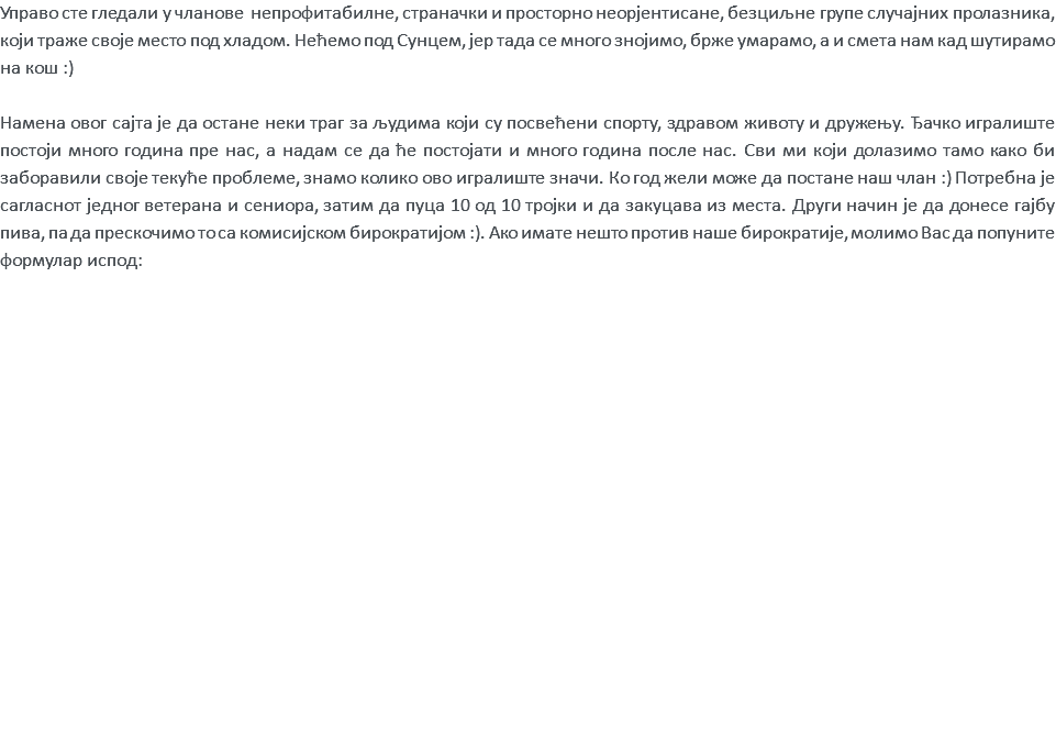 Управо сте гледали у чланове непрофитабилне, страначки и просторно неорјентисане, безциљне групе случајних пролазника, који траже своје место под хладом. Нећемо под Сунцем, јер тада се много знојимо, брже умарамо, а и смета нам кад шутирамо на кош :) Намена овог сајта је да остане неки траг за људима који су посвећени спорту, здравом животу и дружењу. Ђачко игралиште постоји много година пре нас, а надам се да ће постојати и много година после нас. Сви ми који долазимо тамо како би заборавили своје текуће проблеме, знамо колико ово игралиште значи. Ко год жели може да постане наш члан :) Потребна је сагласнот једног ветерана и сениора, затим да пуца 10 од 10 тројки и да закуцава из места. Други начин је да донесе гајбу пива, па да прескочимо то са комисијском бирократијом :). Aко имате нешто против наше бирократије, молимо Вас да попуните формулар испод: 