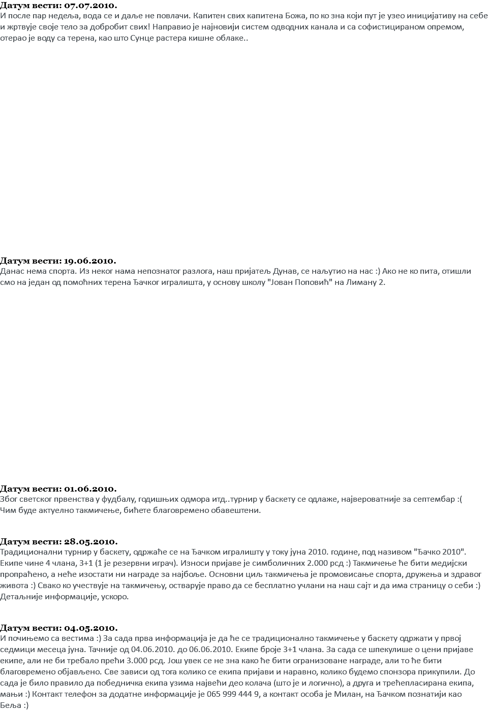 Датум вести: 07.07.2010. И после пар недеља, вода се и даље не повлачи. Капитен свих капитена Божа, по ко зна који пут је узео иницијативу на себе и жртвује своје тело за добробит свих! Направио је најновији систем одводних канала и са софистицираном опремом, отерао је воду са терена, као што Сунце растера кишне облаке.. Датум вести: 19.06.2010. Данас нема спорта. Из неког нама непознатог разлога, наш пријатељ Дунав, се наљутио на нас :) Ако не ко пита, отишли смо на један од помоћних терена Ђачког игралишта, у основу школу "Јован Поповић" на Лиману 2. Датум вести: 01.06.2010. Због светског првенства у фудбалу, годишњих одмора итд..турнир у баскету се одлаже, највероватније за септембар :( Чим буде актуелно такмичење, бићете благовремено обавештени. Датум вести: 28.05.2010. Традиционални турнир у баскету, одржаће се на Ђачком игралишту у току јуна 2010. године, под називом "Ђачко 2010". Екипе чине 4 члана, 3+1 (1 је резервни играч). Износи пријаве је симболичних 2.000 рсд :) Такмичење ће бити медијски пропраћено, а неће изостати ни награде за најбоље. Основни циљ такмичења је промовисање спорта, дружења и здравог живота :) Свако ко учествује на такмичењу, остварује право да се бесплатно учлани на наш сајт и да има страницу о себи :) Детаљније информације, ускоро. Датум вести: 04.05.2010. И почињемо са вестима :) За сада прва информација је да ће се традиционално такмичење у баскету одржати у првој седмици месеца јуна. Тачније од 04.06.2010. до 06.06.2010. Екипе броје 3+1 члана. За сада се шпекулише о цени пријаве екипе, али не би требало прећи 3.000 рсд. Још увек се не зна како ће бити огранизоване награде, али то ће бити благовремено објављено. Све зависи од тога колико се екипа пријави и наравно, колико будемо спонзора прикупили. До сада је било правило да победничка екипа узима највећи део колача (што је и логично), а друга и трећепласирана екипа, мањи :) Контакт телефон за додатне информације је 065 999 444 9, а контакт особа је Милан, на Ђачком познатији као Беља :)